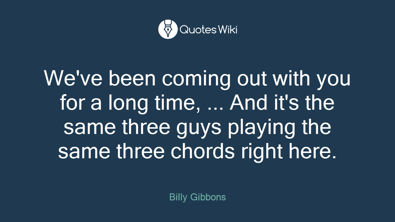 We've been coming out with you for a long time, ... And it's the same three guys playing the same three chords right here.