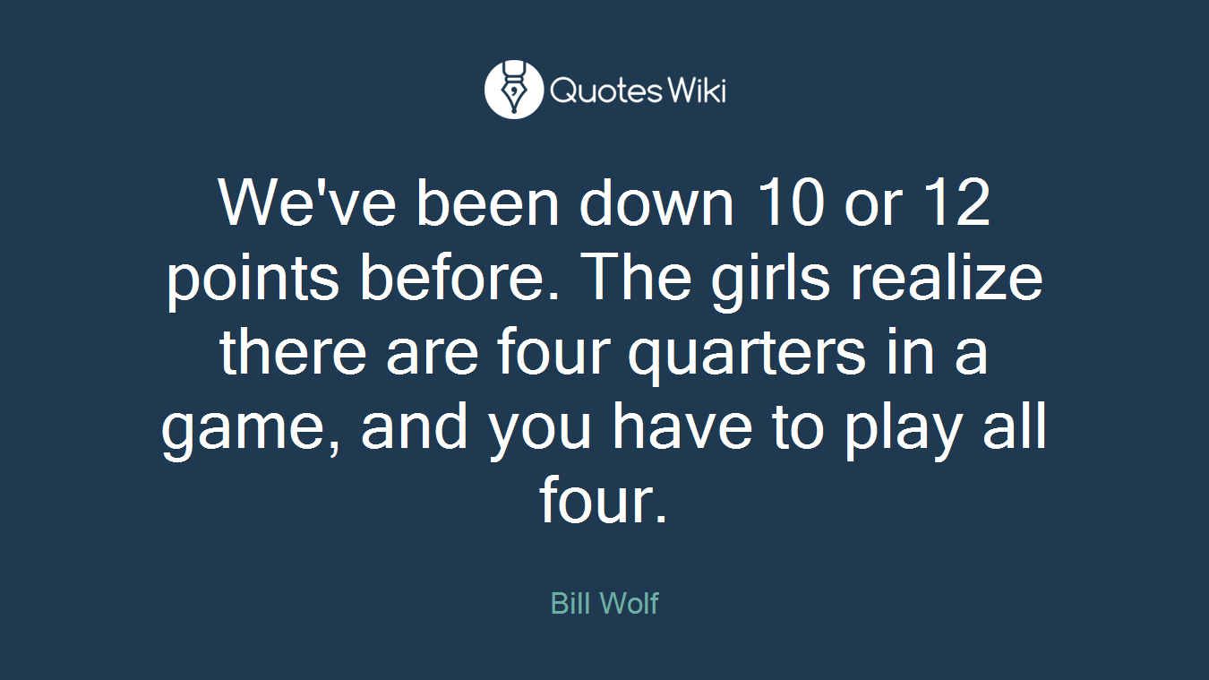 We've been down 10 or 12 points before. The girls realize there are four quarters in a game, and you have to play all four.