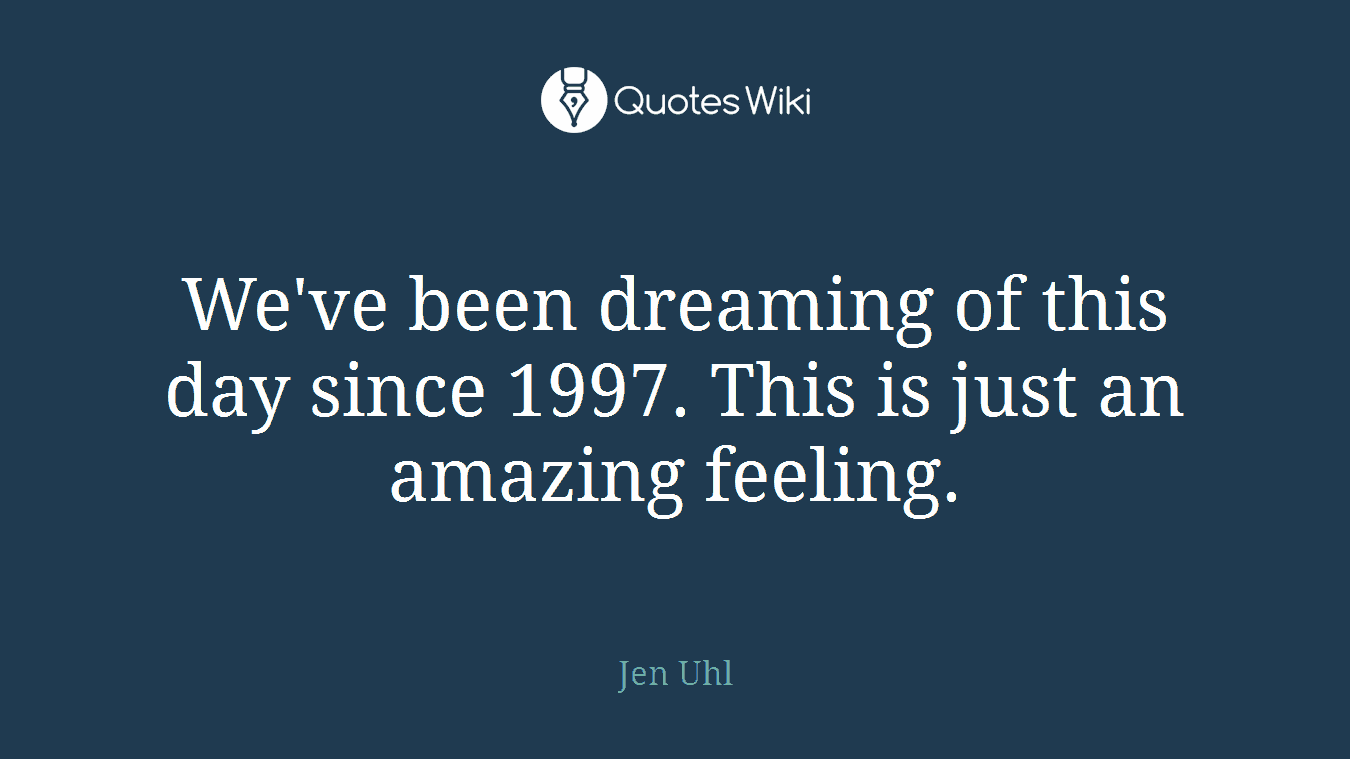 We've been dreaming of this day since 1997. This is just an amazing feeling.