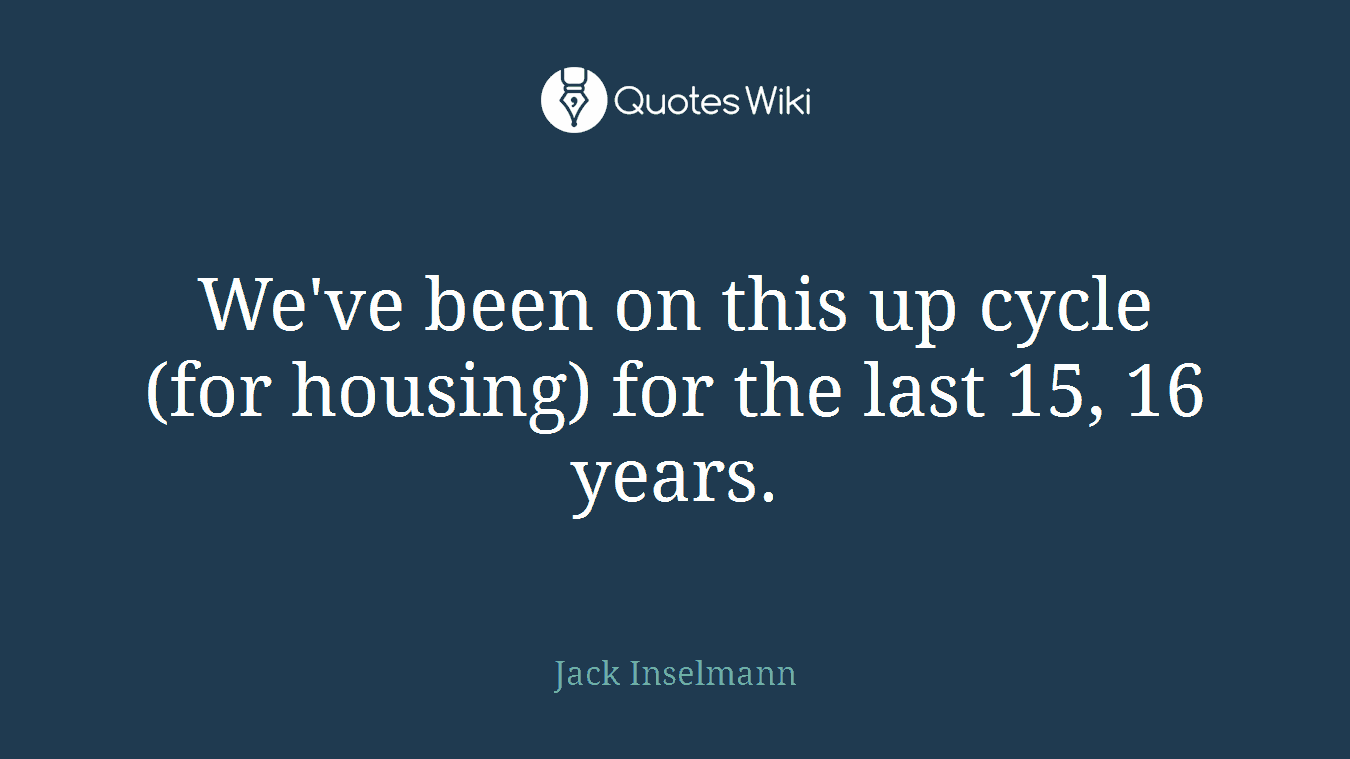 We've been on this up cycle (for housing) for the last 15, 16 years.