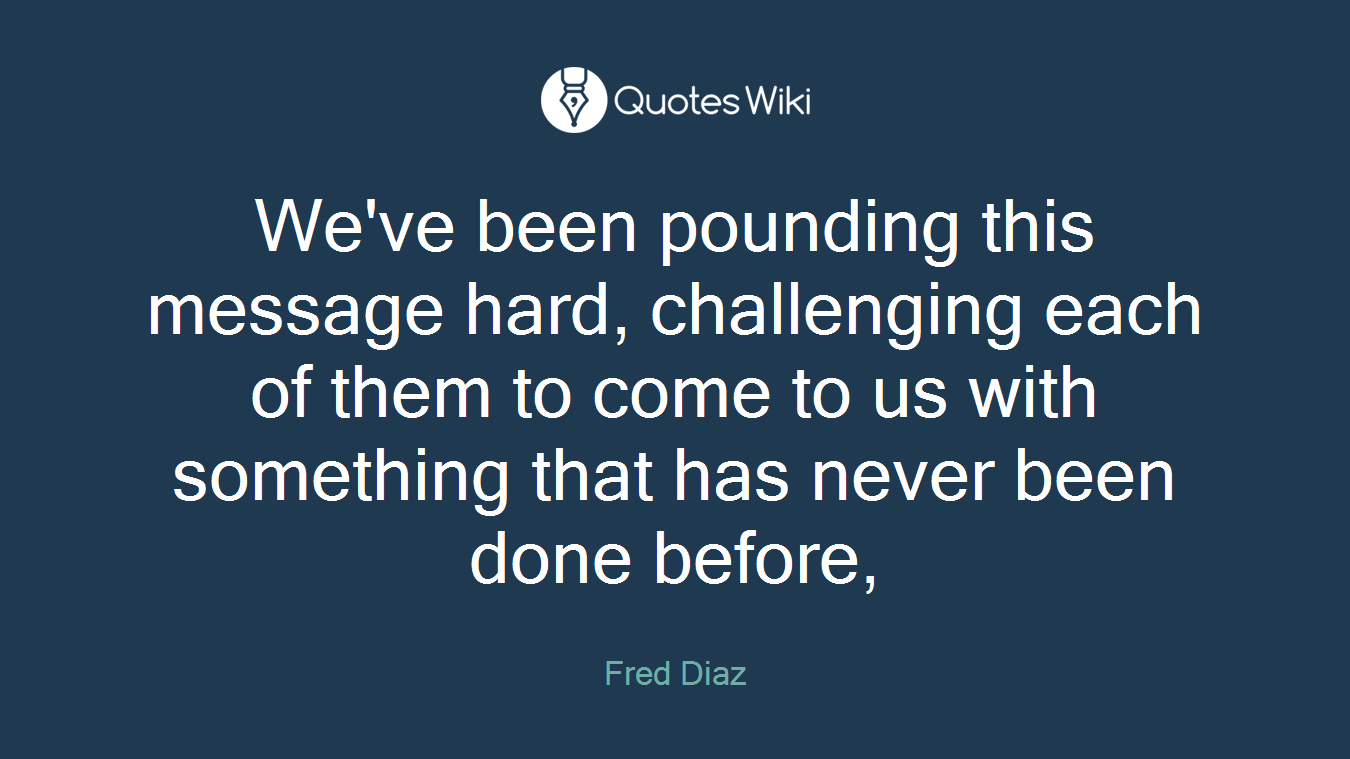 We've been pounding this message hard, challenging each of them to come to us with something that has never been done before,