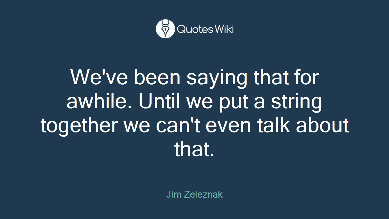 We've been saying that for awhile. Until we put a string together we can't even talk about that.