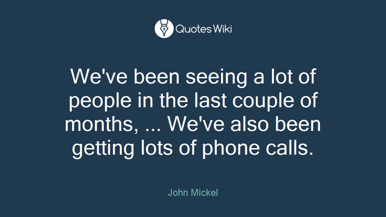 We've been seeing a lot of people in the last couple of months, ... We've also been getting lots of phone calls.