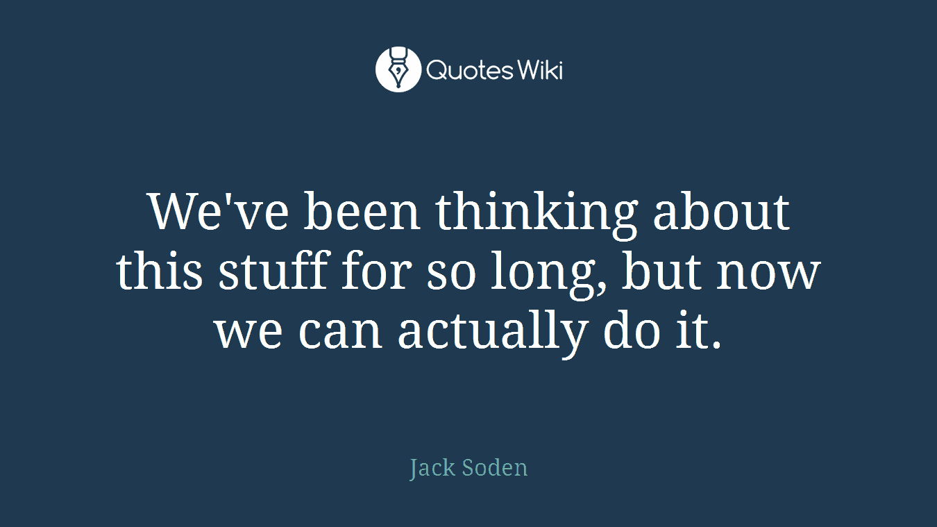 We've been thinking about this stuff for so long, but now we can actually do it.