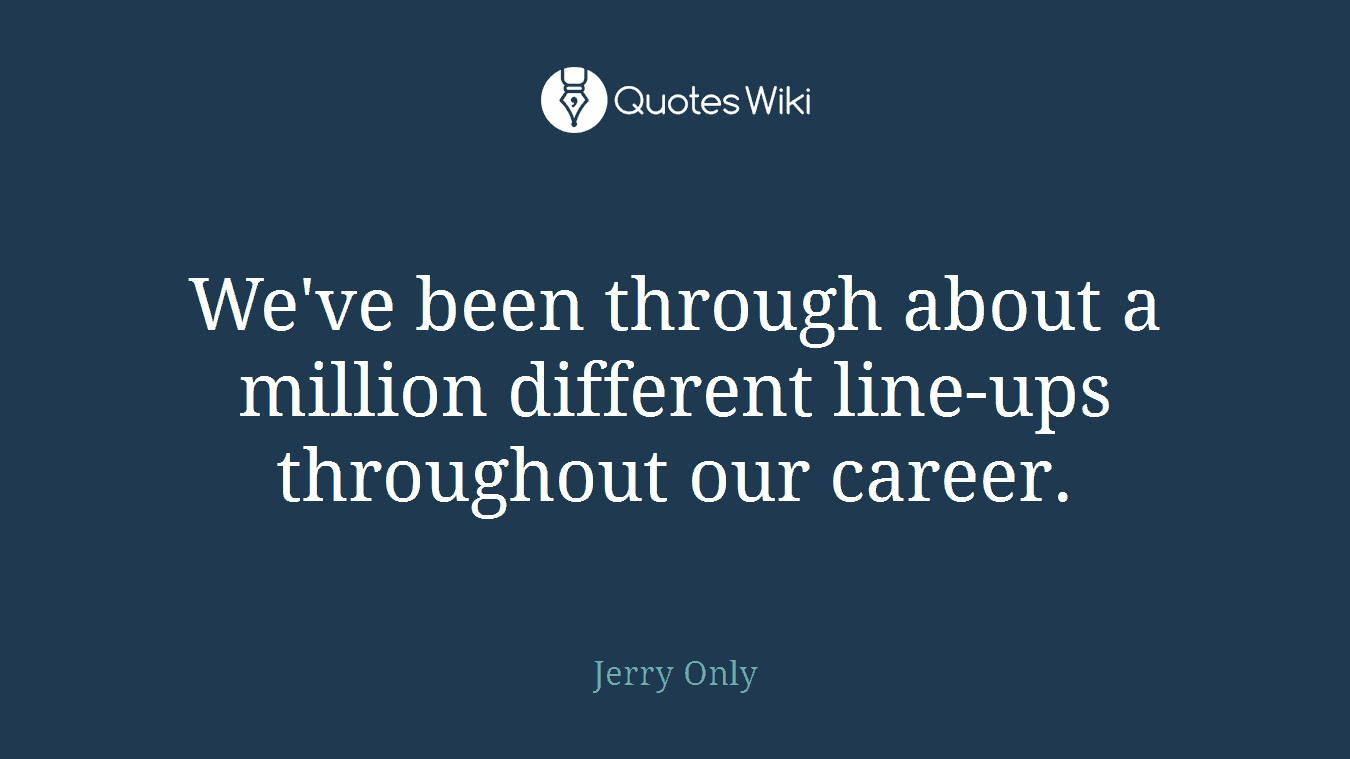 We've been through about a million different line-ups throughout our career.