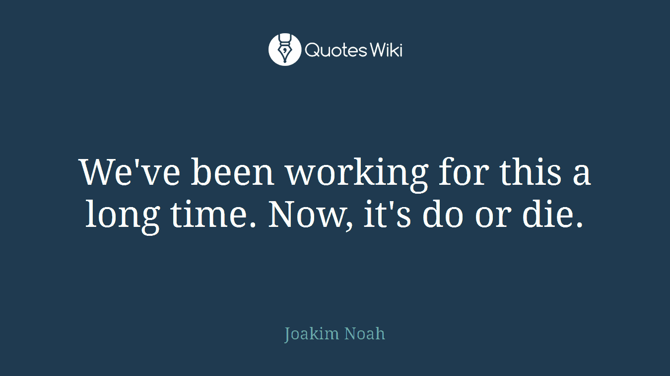 We've been working for this a long time. Now, it's do or die.