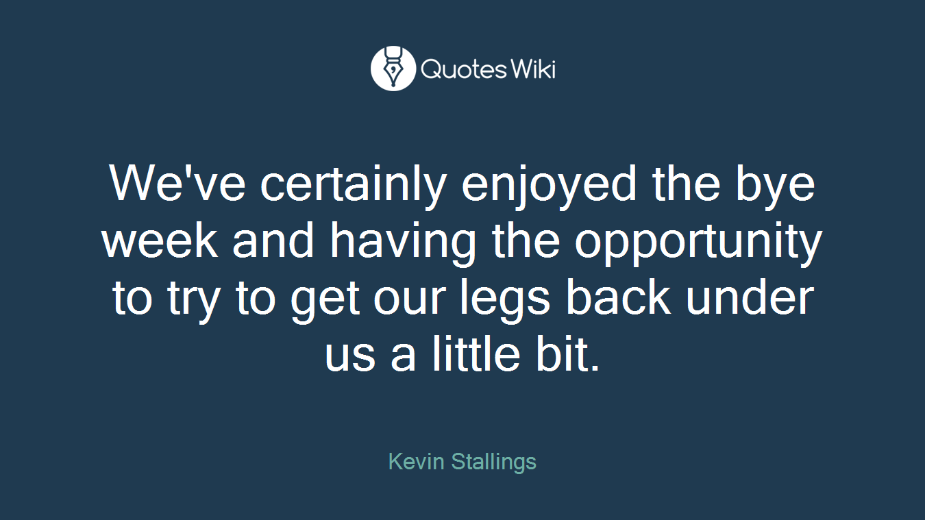 We've certainly enjoyed the bye week and having the opportunity to try to get our legs back under us a little bit.