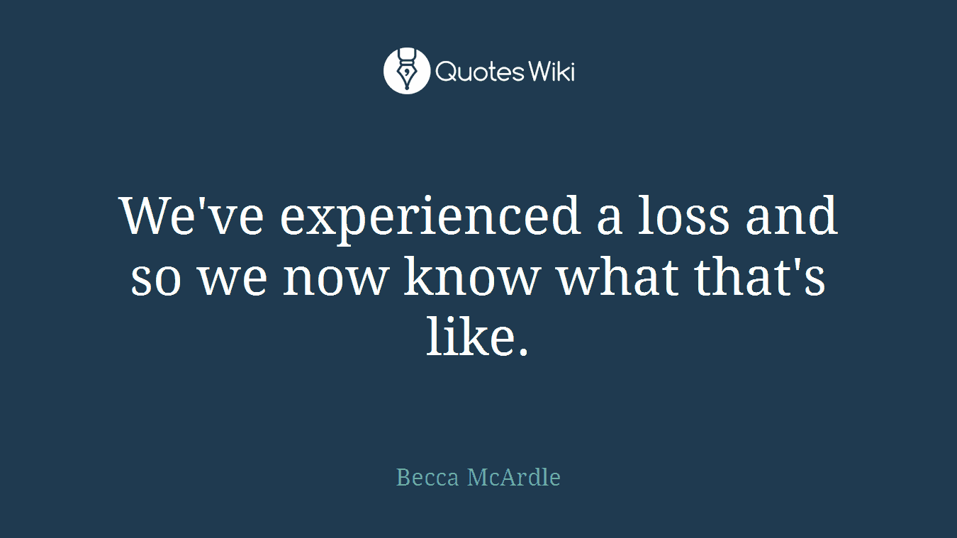 We've experienced a loss and so we now know what that's like.