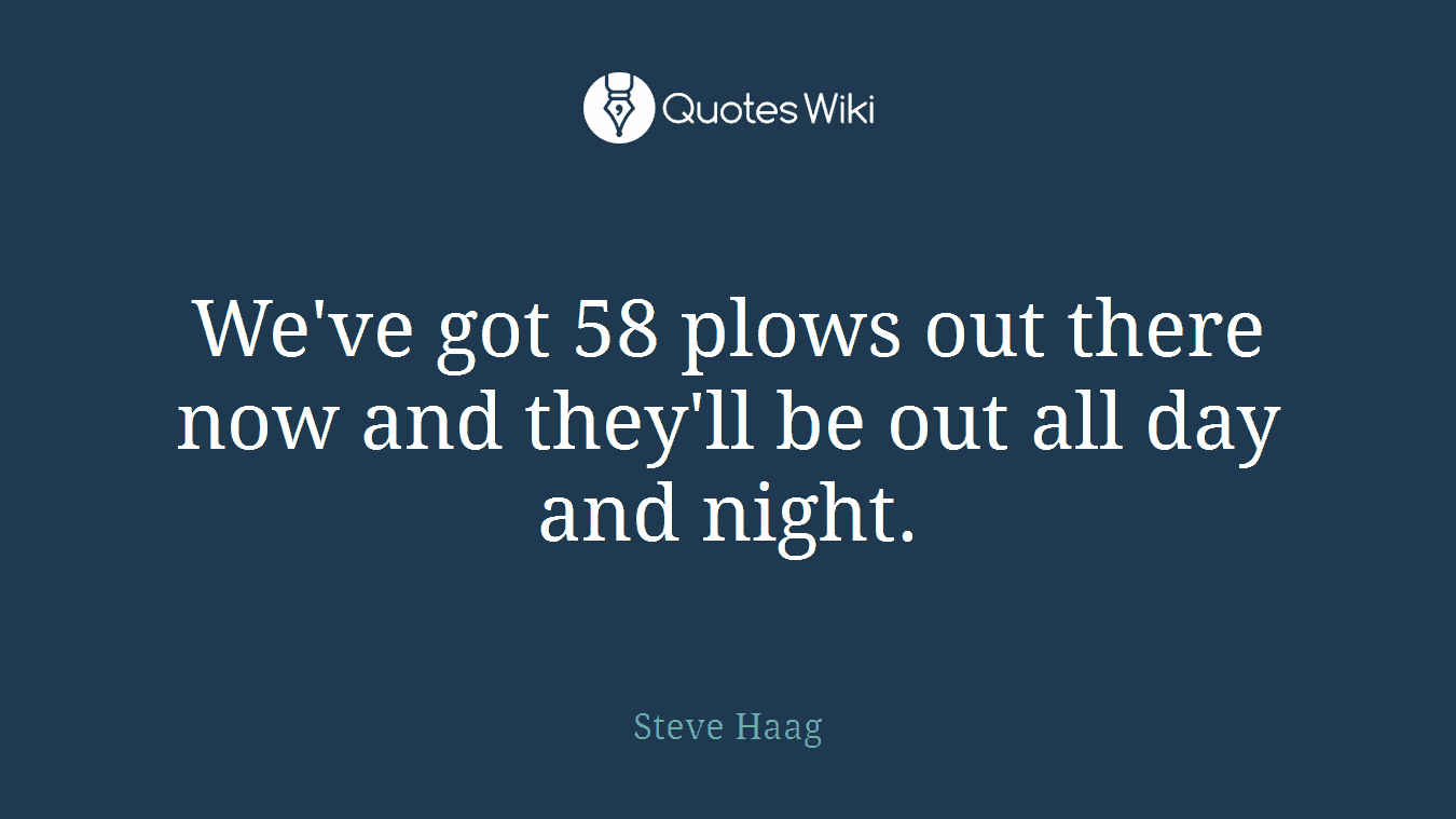 We've got 58 plows out there now and they'll be out all day and night.
