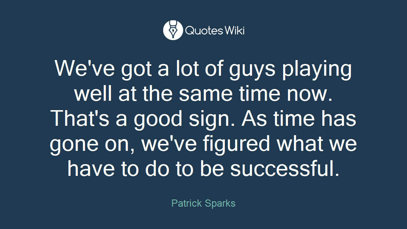 We've got a lot of guys playing well at the same time now. That's a good sign. As time has gone on, we've figured what we have to do to be successful.