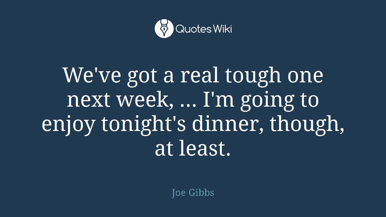 We've got a real tough one next week, ... I'm going to enjoy tonight's dinner, though, at least.
