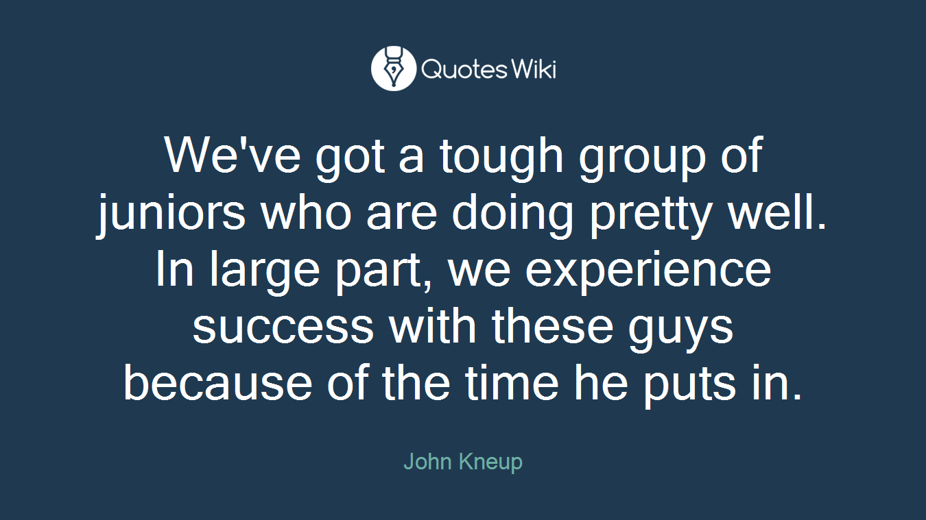 We've got a tough group of juniors who are doing pretty well. In large part, we experience success with these guys because of the time he puts in.