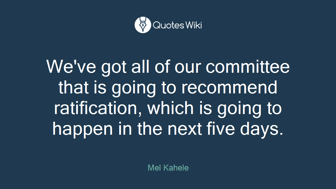 We've got all of our committee that is going to recommend ratification, which is going to happen in the next five days.