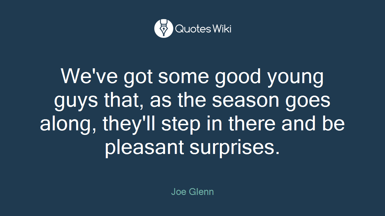 We've got some good young guys that, as the season goes along, they'll step in there and be pleasant surprises.