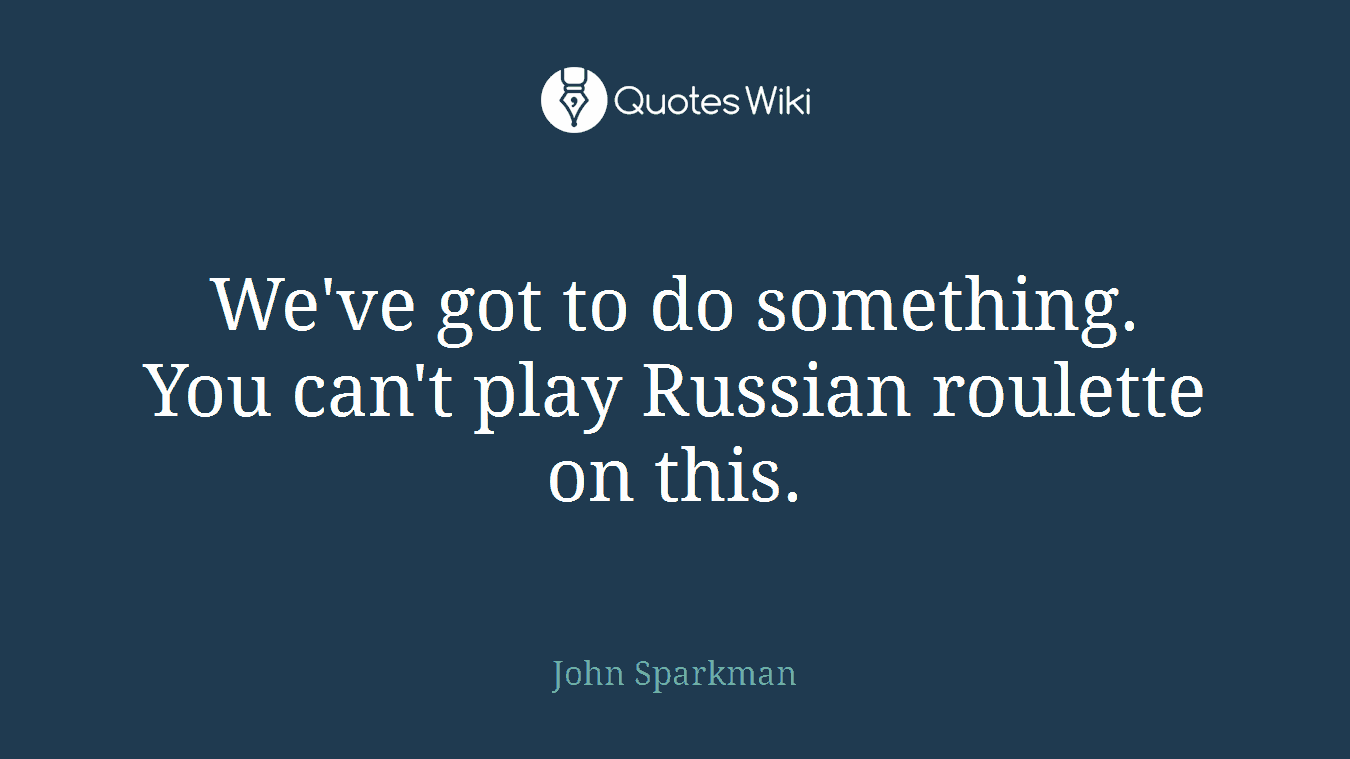 We've got to do something. You can't play Russian roulette on this.