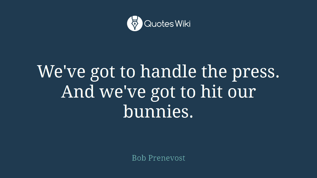 We've got to handle the press. And we've got to hit our bunnies.