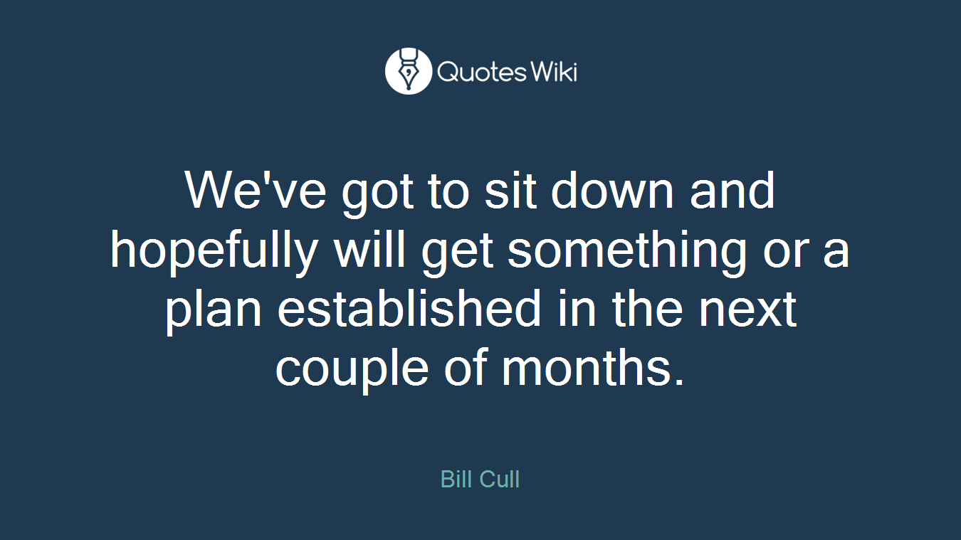 We've got to sit down and hopefully will get something or a plan established in the next couple of months.
