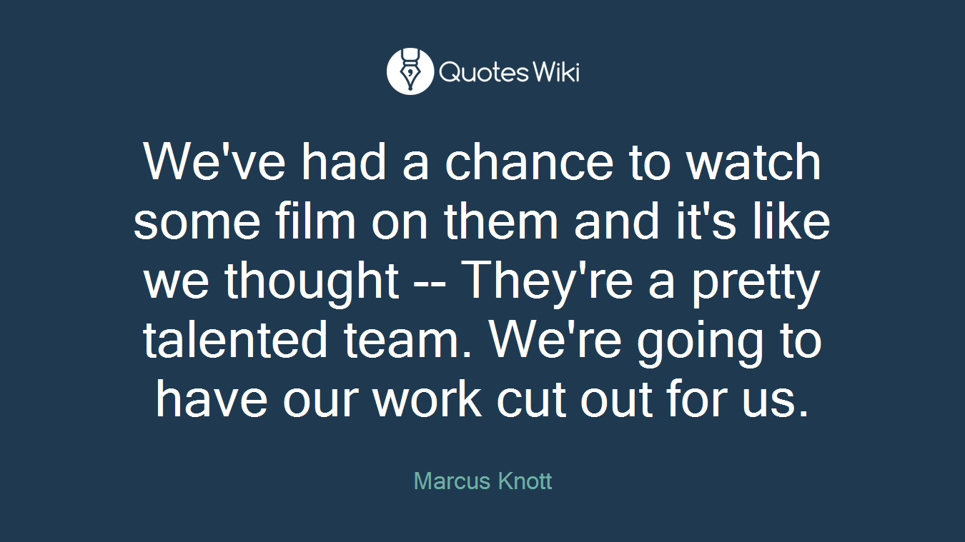 We've had a chance to watch some film on them and it's like we thought -- They're a pretty talented team. We're going to have our work cut out for us.