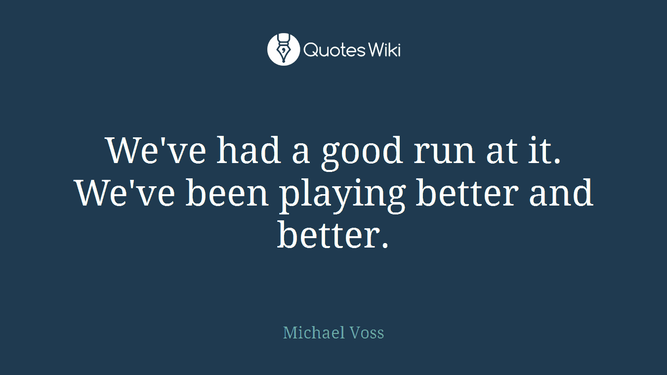 We've had a good run at it. We've been playing better and better.