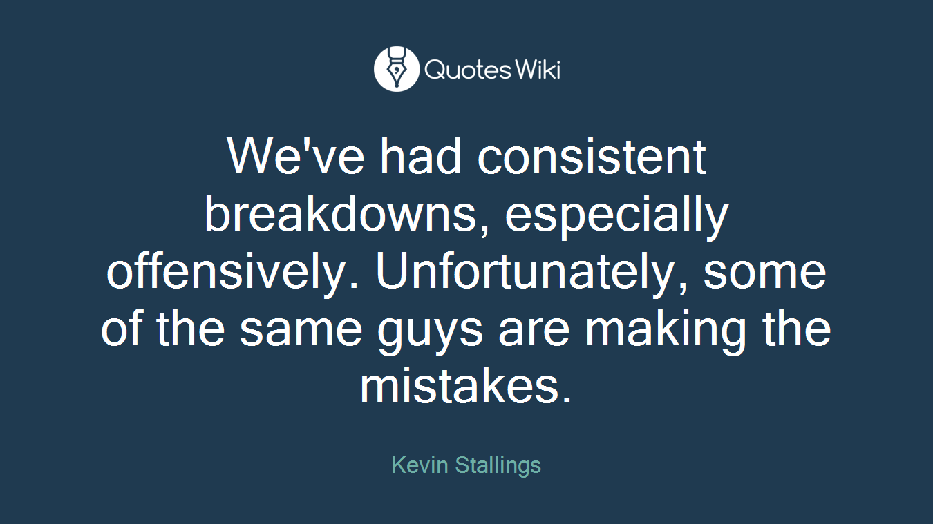 We've had consistent breakdowns, especially offensively. Unfortunately, some of the same guys are making the mistakes.