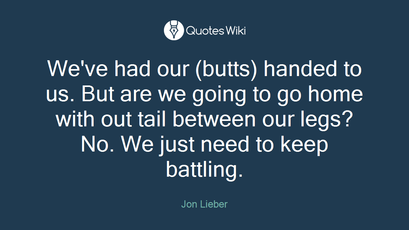 We've had our (butts) handed to us. But are we going to go home with out tail between our legs? No. We just need to keep battling.
