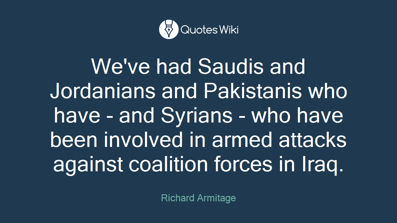 We've had Saudis and Jordanians and Pakistanis who have - and Syrians - who have been involved in armed attacks against coalition forces in Iraq.