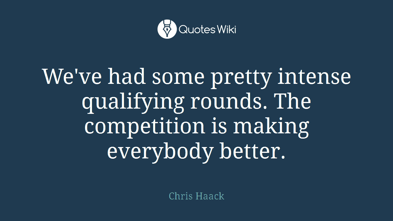 We've had some pretty intense qualifying rounds. The competition is making everybody better.
