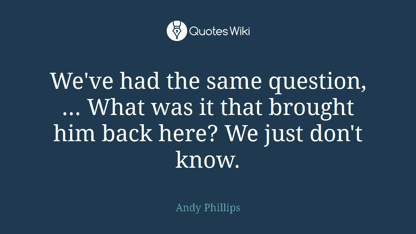 We've had the same question, ... What was it that brought him back here? We just don't know.
