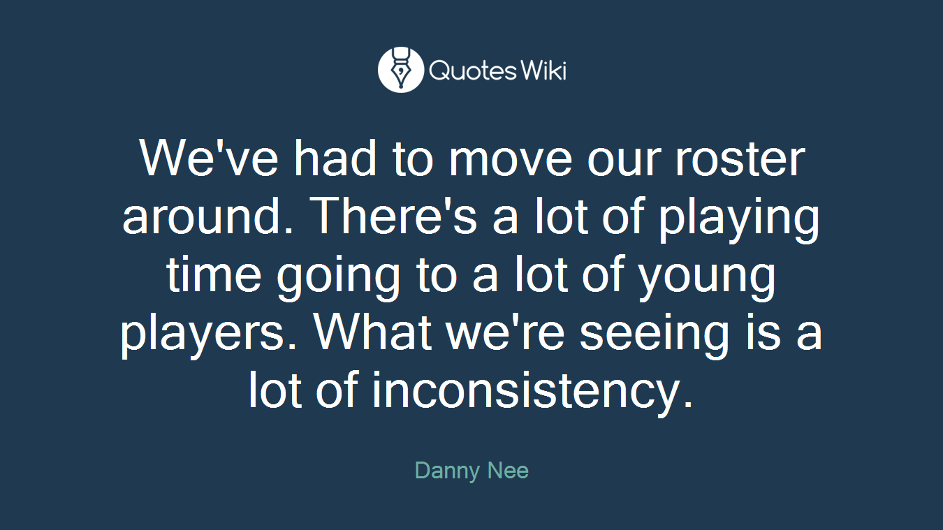 We've had to move our roster around. There's a lot of playing time going to a lot of young players. What we're seeing is a lot of inconsistency.