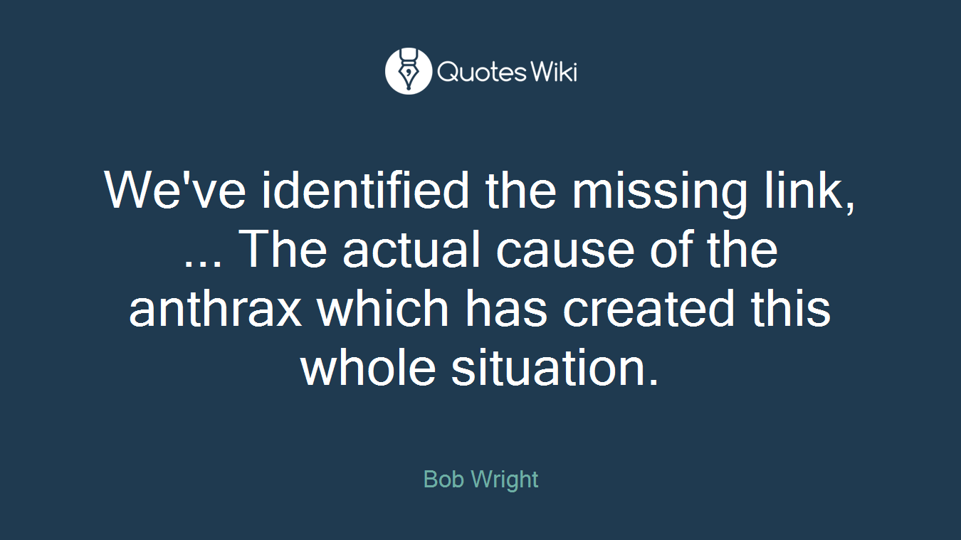We've identified the missing link, ... The actual cause of the anthrax which has created this whole situation.