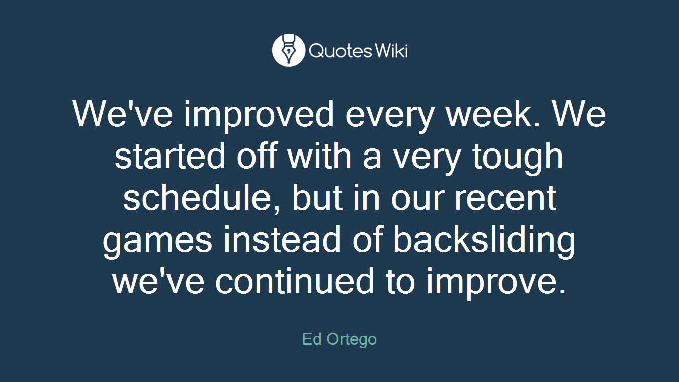 We've improved every week. We started off with a very tough schedule, but in our recent games instead of backsliding we've continued to improve.