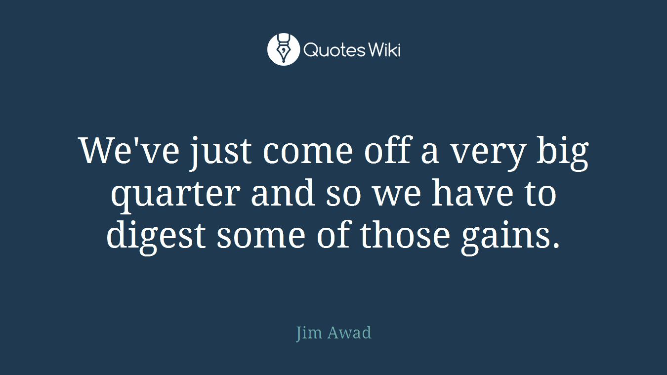We've just come off a very big quarter and so we have to digest some of those gains.