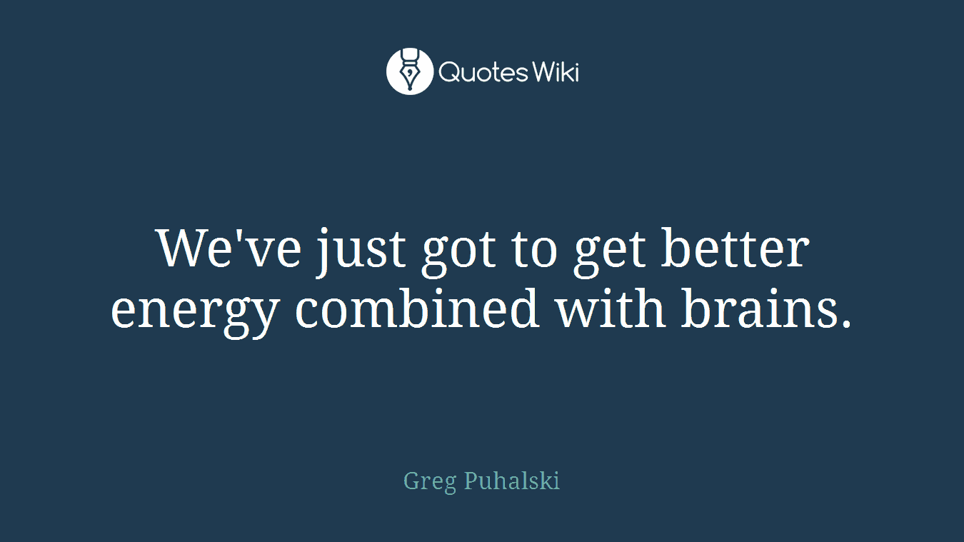 We've just got to get better energy combined with brains.