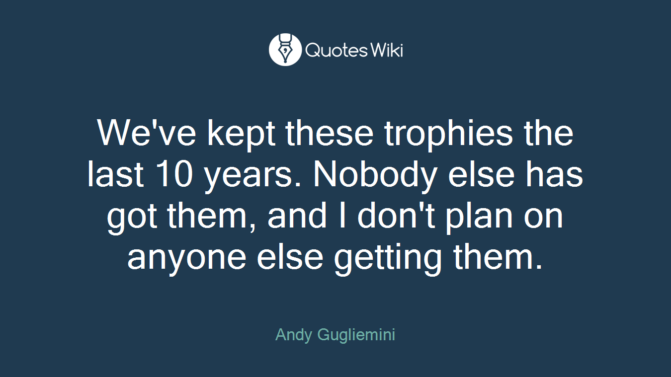 We've kept these trophies the last 10 years. Nobody else has got them, and I don't plan on anyone else getting them.