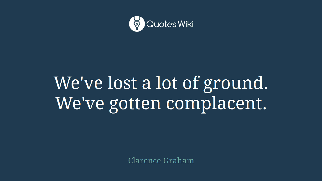 We've lost a lot of ground. We've gotten complacent.
