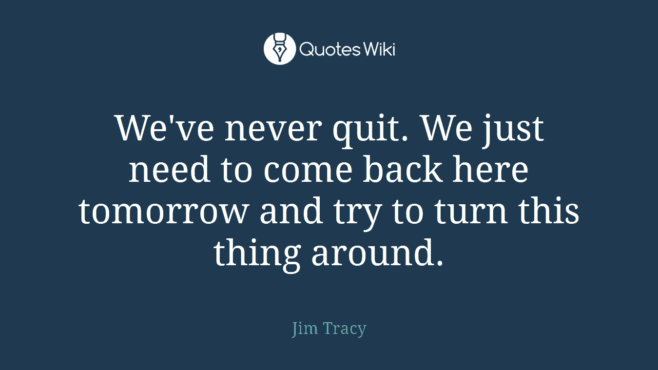 We've never quit. We just need to come back here tomorrow and try to turn this thing around.