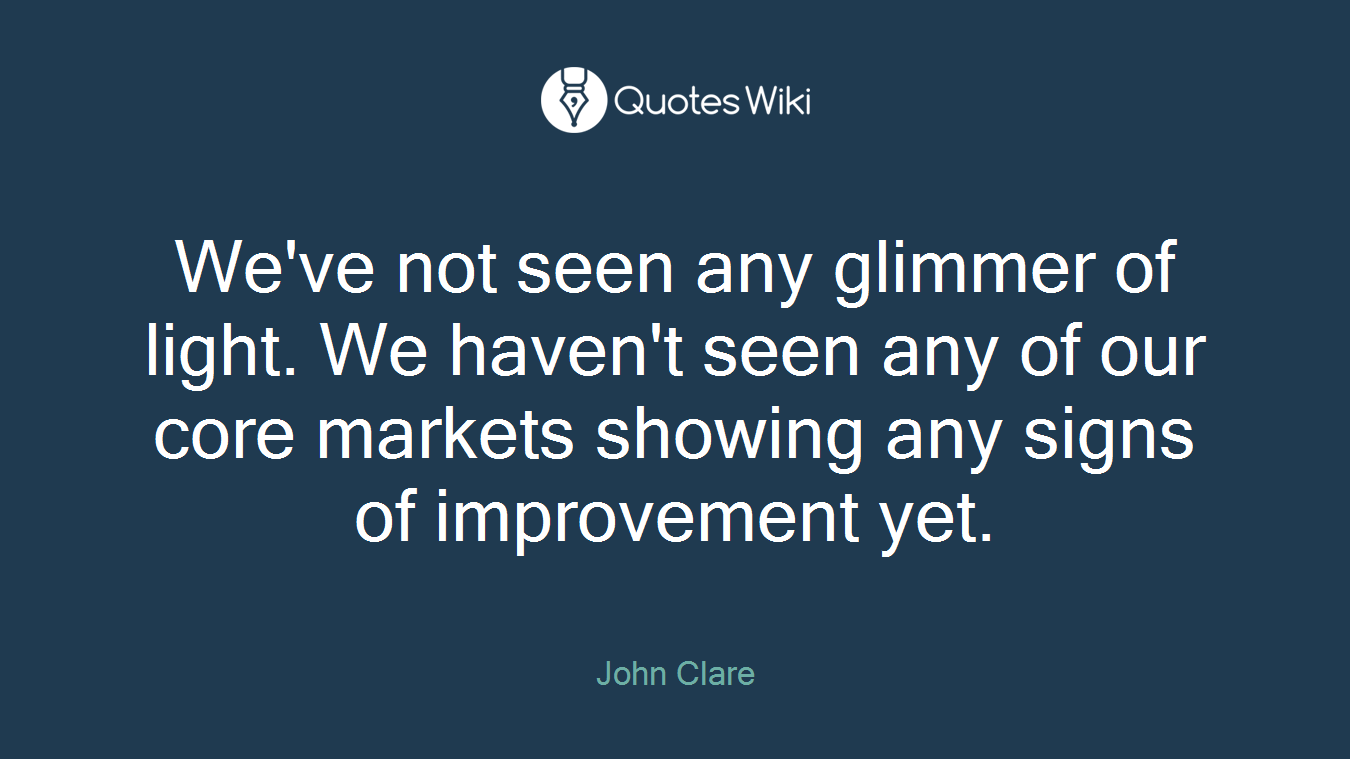 We've not seen any glimmer of light. We haven't seen any of our core markets showing any signs of improvement yet.