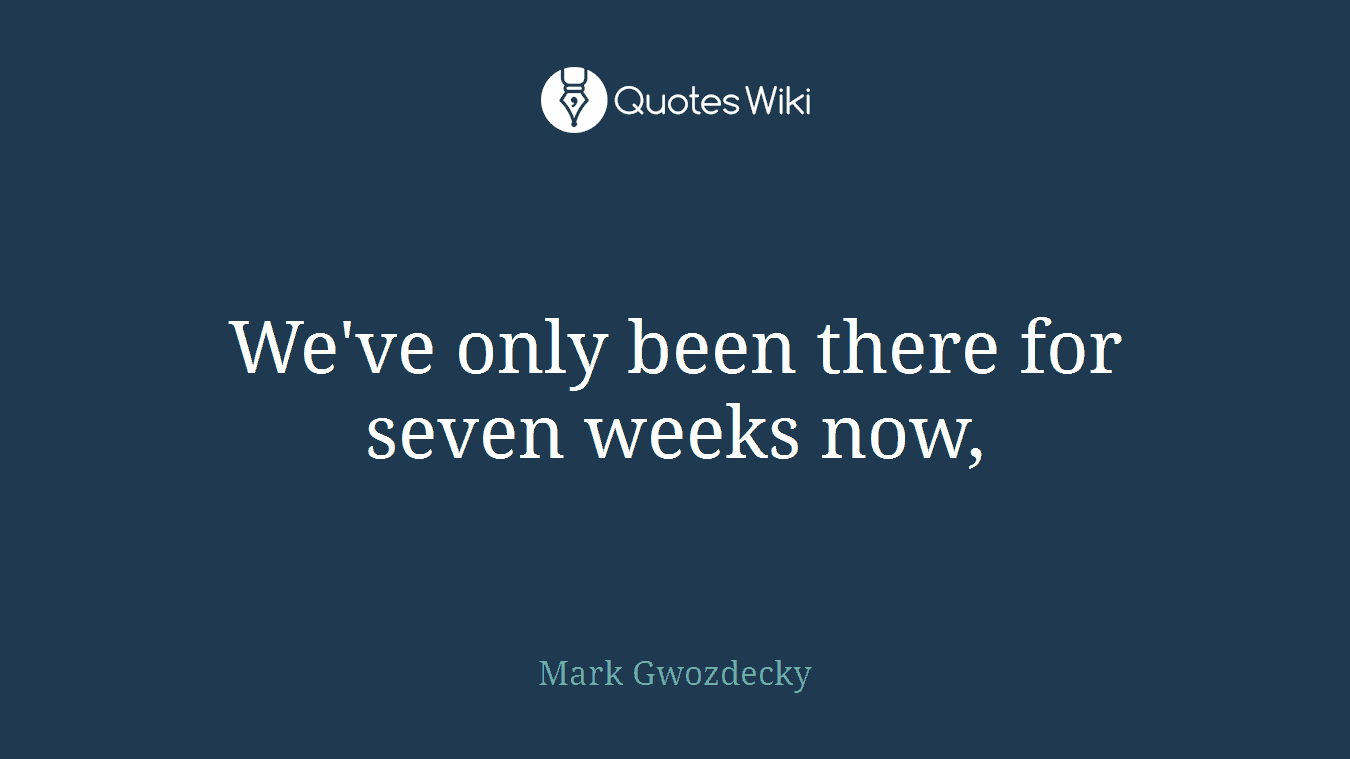 We've only been there for seven weeks now,
