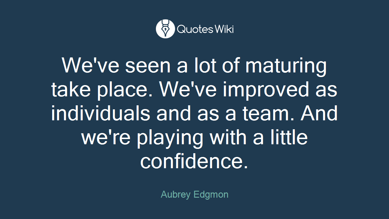 We've seen a lot of maturing take place. We've improved as individuals and as a team. And we're playing with a little confidence.