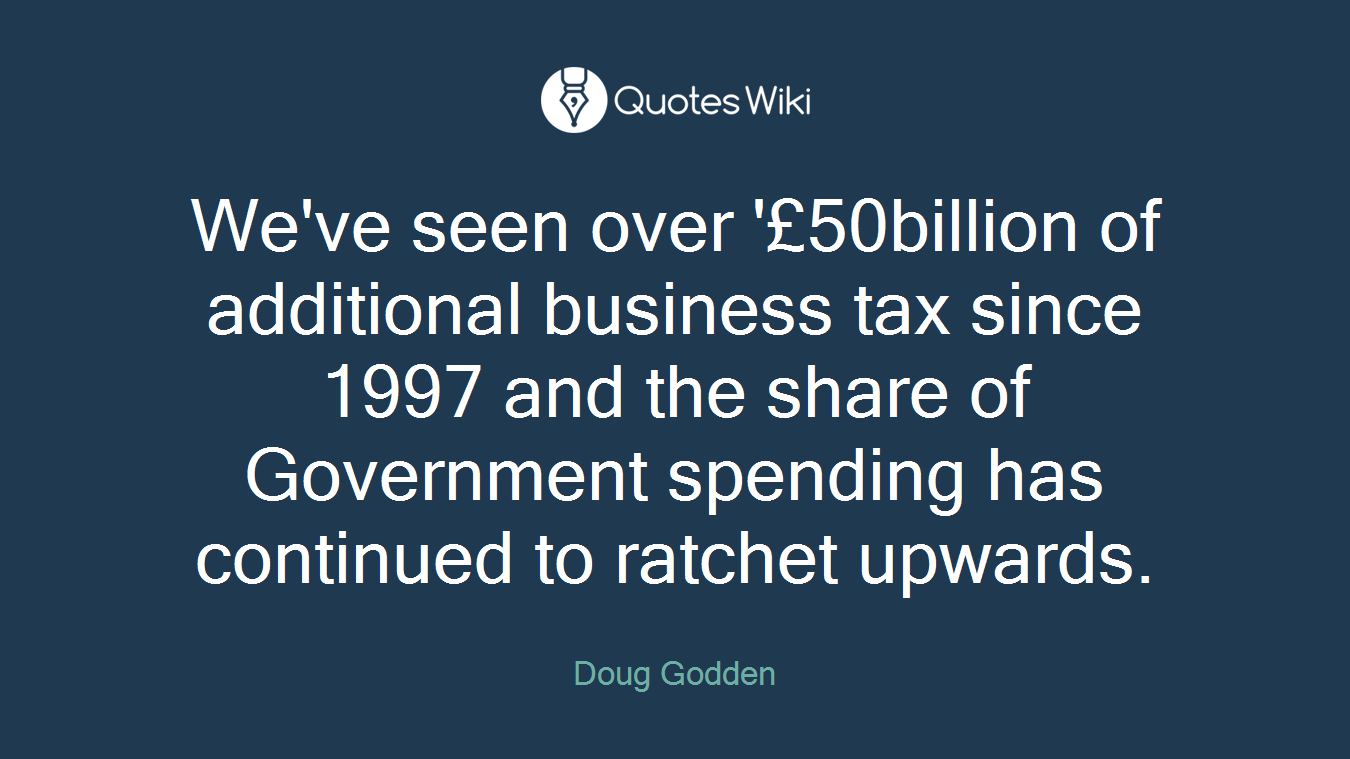We've seen over '£50billion of additional business tax since 1997 and the share of Government spending has continued to ratchet upwards.
