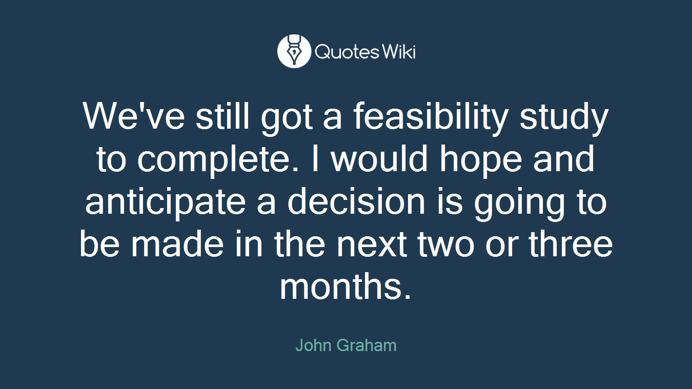 We've still got a feasibility study to complete. I would hope and anticipate a decision is going to be made in the next two or three months.
