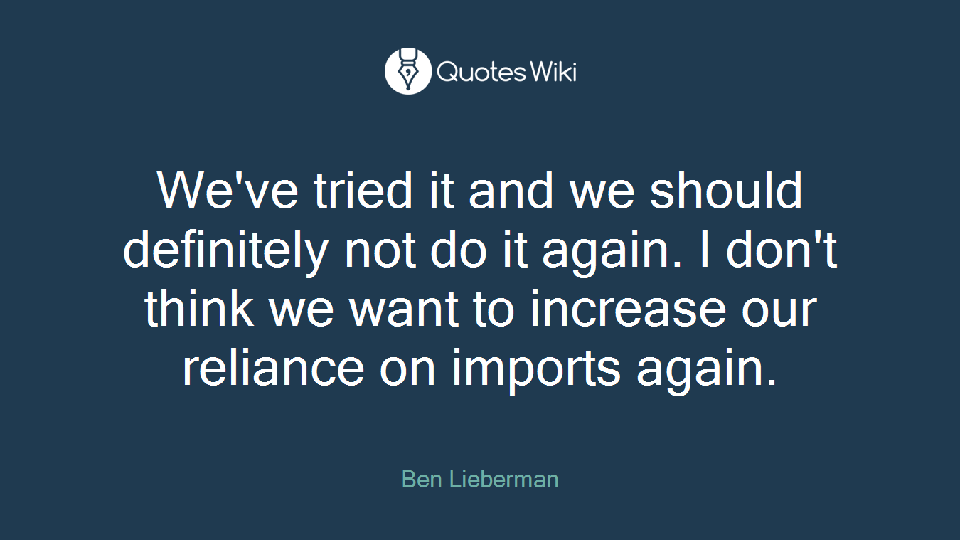 We've tried it and we should definitely not do it again. I don't think we want to increase our reliance on imports again.