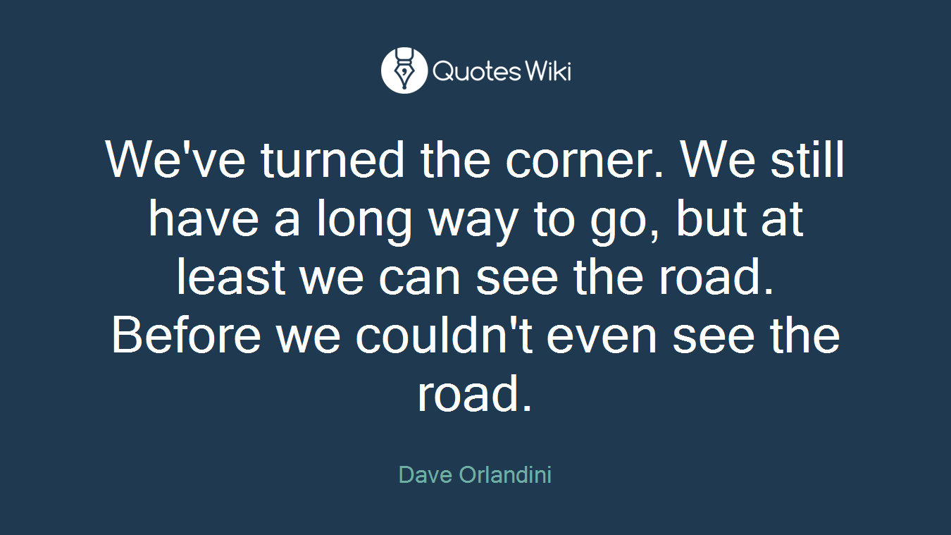We've turned the corner. We still have a long way to go, but at least we can see the road. Before we couldn't even see the road.