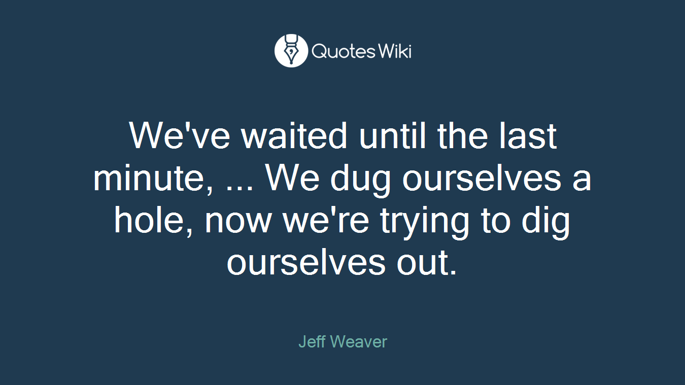 We've waited until the last minute, ... We dug ourselves a hole, now we're trying to dig ourselves out.