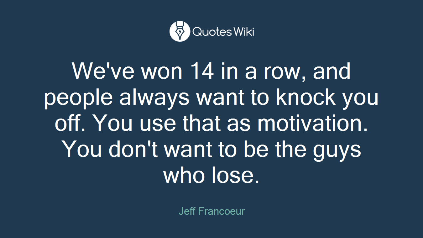 We've won 14 in a row, and people always want to knock you off. You use that as motivation. You don't want to be the guys who lose.