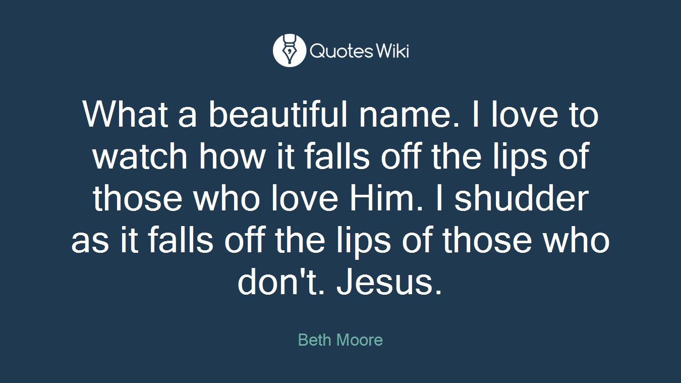 What a beautiful name. I love to watch how it falls off the lips of those who love Him. I shudder as it falls off the lips of those who don't. Jesus.