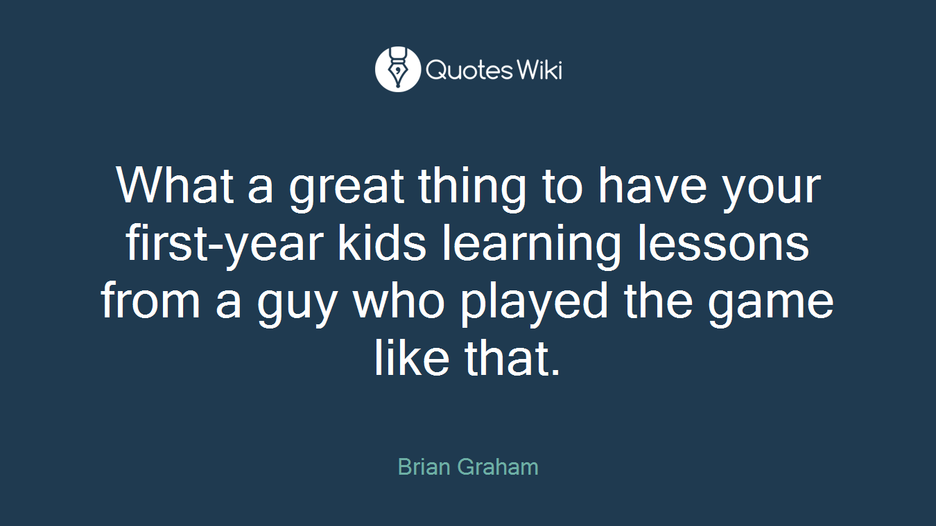 What a great thing to have your first-year kids learning lessons from a guy who played the game like that.