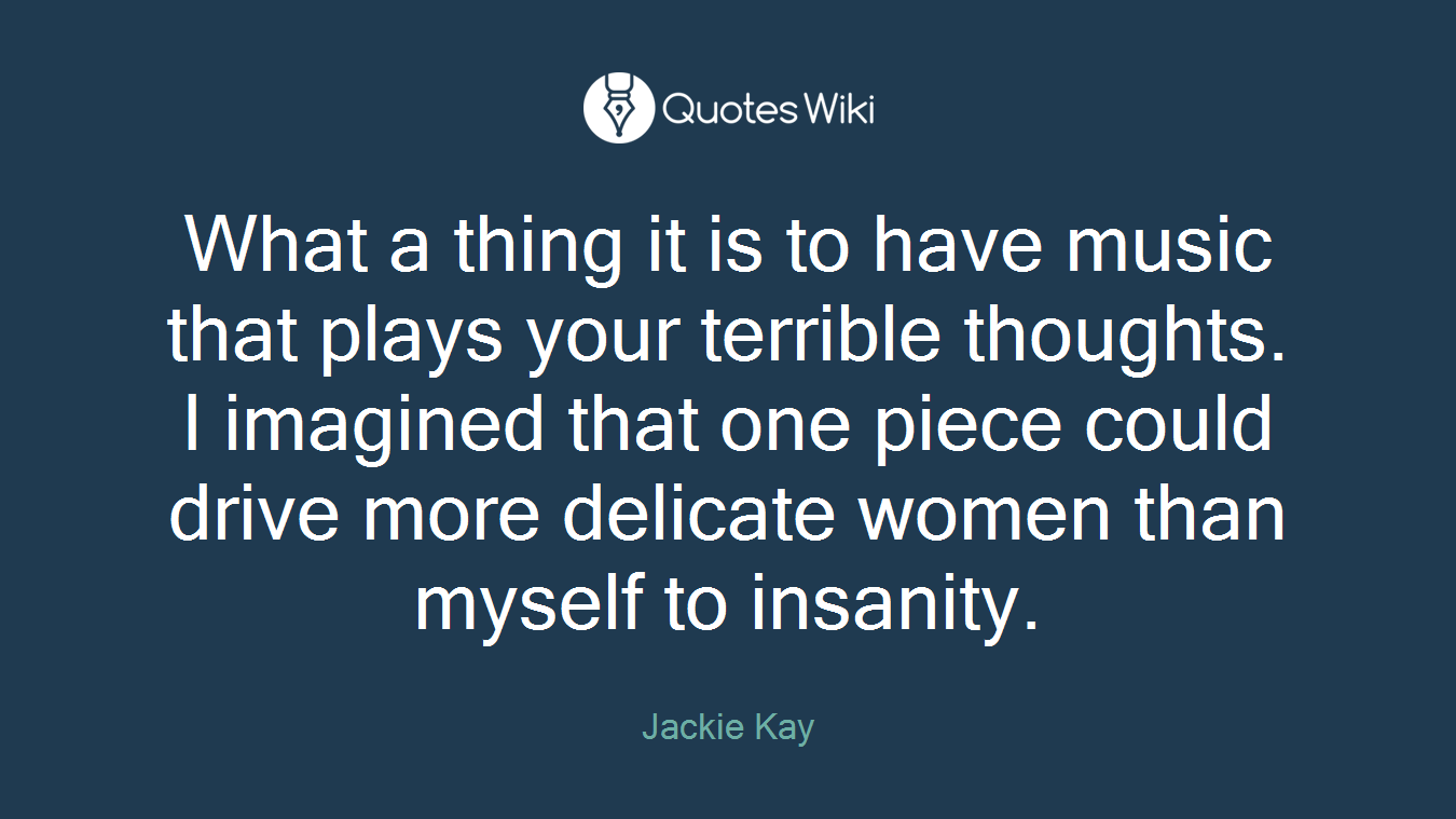 What a thing it is to have music that plays your terrible thoughts. I imagined that one piece could drive more delicate women than myself to insanity.