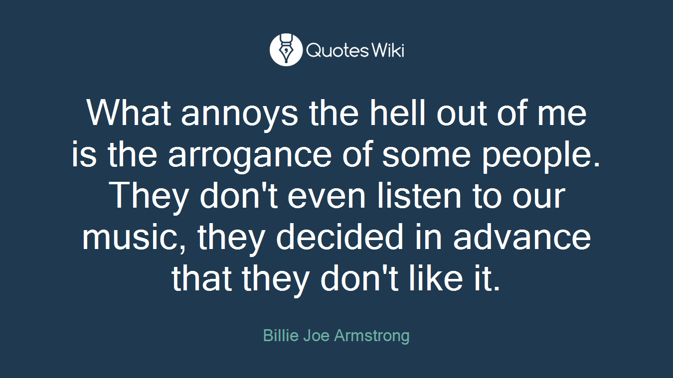 What annoys the hell out of me is the arrogance of some people. They don't even listen to our music, they decided in advance that they don't like it.