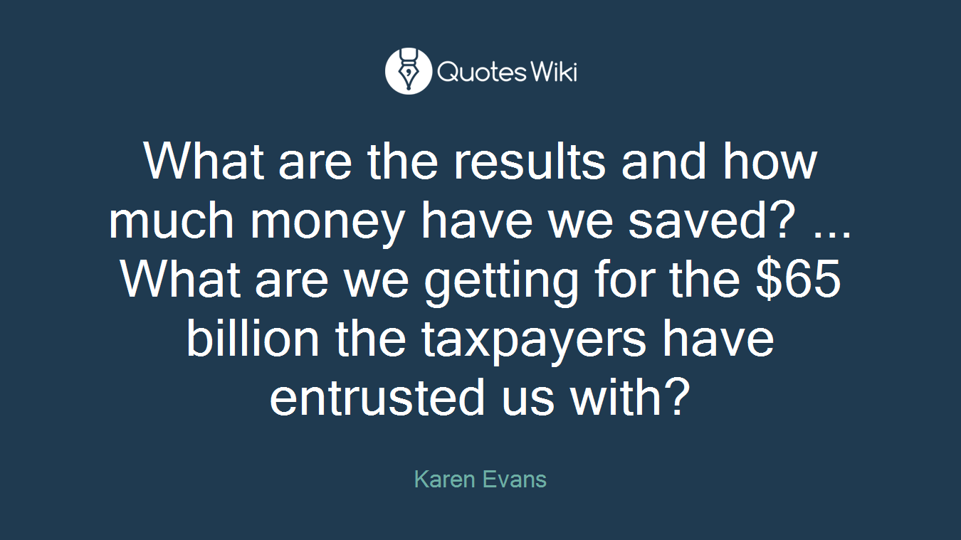 What are the results and how much money have we saved? ... What are we getting for the $65 billion the taxpayers have entrusted us with?